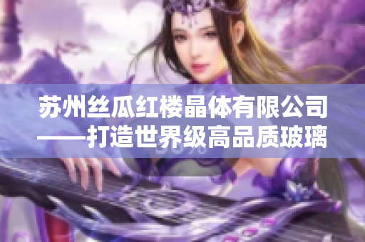 蘇州絲瓜紅樓晶體有限公司——打造世界級高品質(zhì)玻璃產(chǎn)品的領(lǐng)先制造商