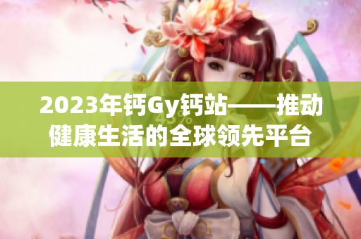 2023年鈣Gy鈣站——推動健康生活的全球領(lǐng)先平臺
