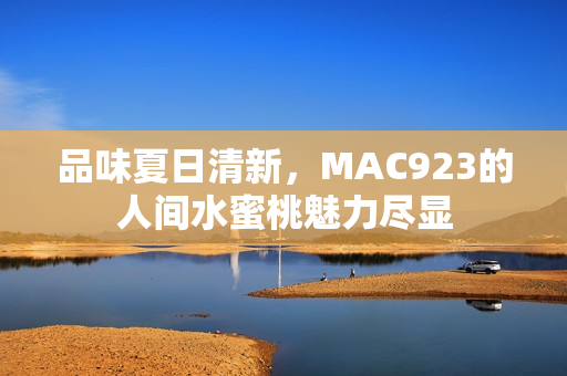 品味夏日清新，MAC923的人間水蜜桃魅力盡顯