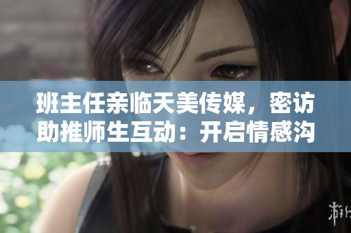班主任親臨天美傳媒，密訪助推師生互動：開啟情感溝通新時代