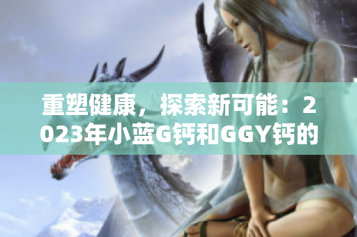 重塑健康，探索新可能：2023年小藍(lán)G鈣和GGY鈣的全面解讀
