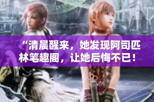 “清晨醒來，她發(fā)現(xiàn)阿司匹林筆趣閣，讓她后悔不已！”