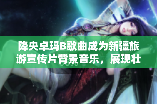 降央卓瑪B歌曲成為新疆旅游宣傳片背景音樂，展現(xiàn)壯美景色