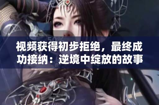 視頻獲得初步拒絕，最終成功接納：逆境中綻放的故事