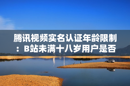 騰訊視頻實名認(rèn)證年齡限制：B站未滿十八歲用戶是否能通過實名認(rèn)證？