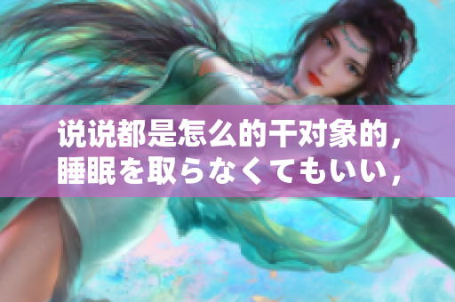 說說都是怎么的干對象的，睡眠を取らなくてもいい，睡覺抓著小雞一晚上會怎樣，睡過年紀(jì)最大的多少歲六十多，水潤緊致銷魂低吟古代，水潤緊致銷魂低吟383