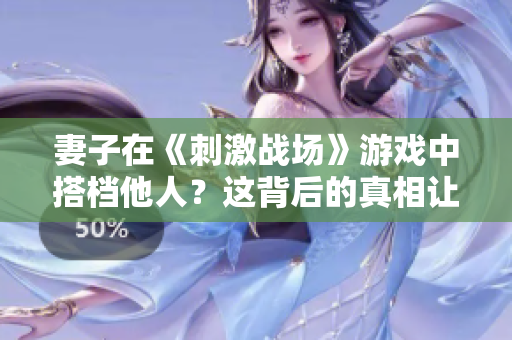 妻子在《刺激戰(zhàn)場(chǎng)》游戲中搭檔他人？這背后的真相讓人瞠目結(jié)舌