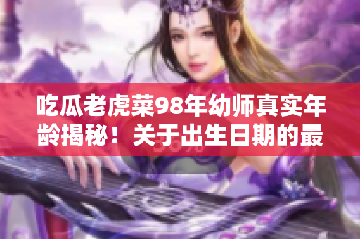 吃瓜老虎菜98年幼師真實年齡揭秘！關(guān)于出生日期的最新回應(yīng)引發(fā)熱議