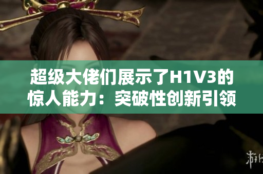 超級(jí)大佬們展示了H1V3的驚人能力：突破性創(chuàng)新引領(lǐng)未來(lái)趨勢(shì)