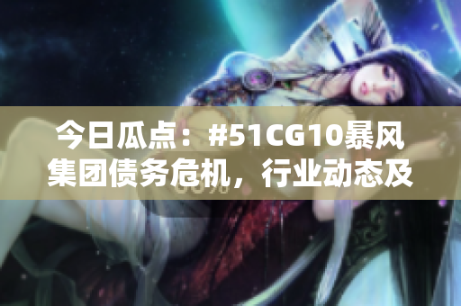今日瓜點(diǎn)：#51CG10暴風(fēng)集團(tuán)債務(wù)危機(jī)，行業(yè)動態(tài)及市場反應(yīng)揭秘