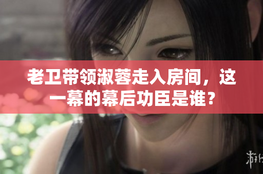老衛(wèi)帶領(lǐng)淑蓉走入房間，這一幕的幕后功臣是誰？
