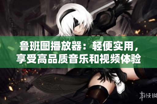 魯班圖播放器：輕便實(shí)用，享受高品質(zhì)音樂和視頻體驗(yàn)