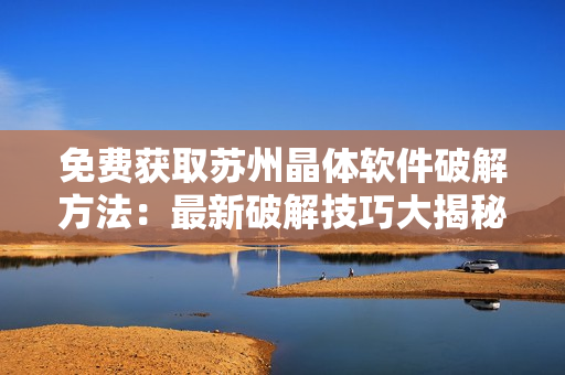 免費(fèi)獲取蘇州晶體軟件破解方法：最新破解技巧大揭秘