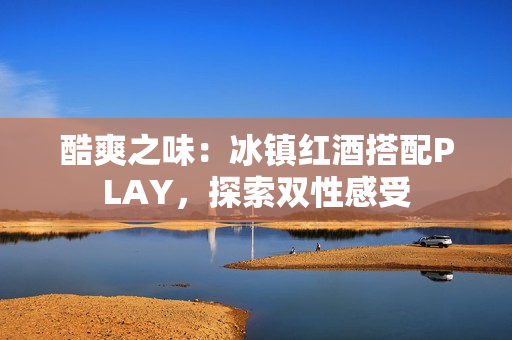 酷爽之味：冰鎮(zhèn)紅酒搭配PLAY，探索雙性感受