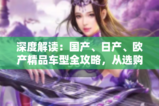 深度解讀：國(guó)產(chǎn)、日產(chǎn)、歐產(chǎn)精品車型全攻略，從選購(gòu)到使用一網(wǎng)打盡！