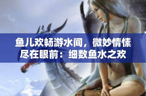 魚兒歡暢游水間，微妙情愫盡在眼前：細(xì)數(shù)魚水之歡