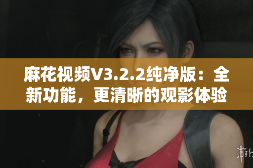 麻花視頻V3.2.2純凈版：全新功能，更清晰的觀影體驗