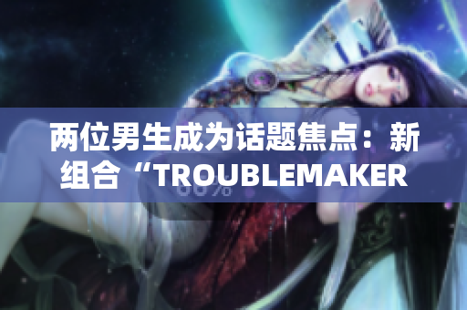兩位男生成為話題焦點：新組合“TROUBLEMAKER”瞬間引發(fā)關(guān)注