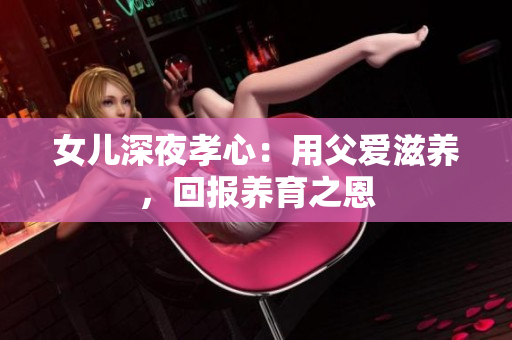 女兒深夜孝心：用父愛滋養(yǎng)，回報(bào)養(yǎng)育之恩