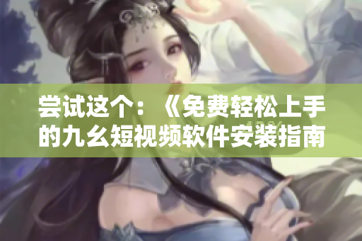 嘗試這個：《免費輕松上手的九幺短視頻軟件安裝指南，快速享受創(chuàng)意無限》