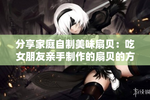 分享家庭自制美味扇貝：吃女朋友親手制作的扇貝的方法