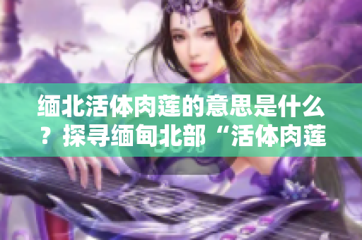 緬北活體肉蓮的意思是什么？探尋緬甸北部“活體肉蓮”背后的故事及象征意義