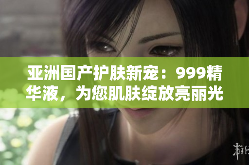 亞洲國產(chǎn)護(hù)膚新寵：999精華液，為您肌膚綻放亮麗光彩