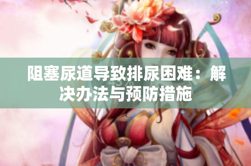 阻塞尿道導(dǎo)致排尿困難：解決辦法與預(yù)防措施