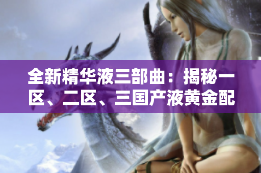 全新精華液三部曲：揭秘一區(qū)、二區(qū)、三國產(chǎn)液黃金配方