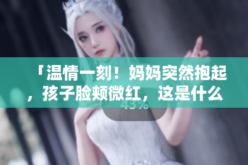 「溫情一刻！媽媽突然抱起，孩子臉頰微紅，這是什么情感？解析家庭溫暖的力量」
