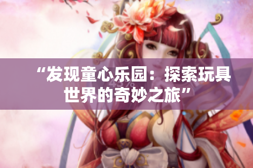 “發(fā)現(xiàn)童心樂園：探索玩具世界的奇妙之旅”