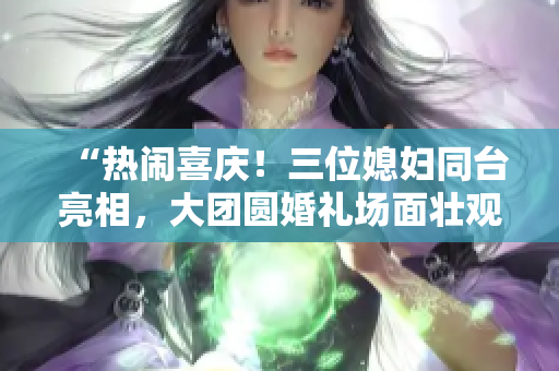 “熱鬧喜慶！三位媳婦同臺亮相，大團圓婚禮場面壯觀！”
