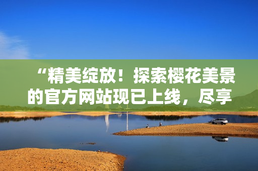 “精美綻放！探索櫻花美景的官方網(wǎng)站現(xiàn)已上線，盡享正版盛宴！”