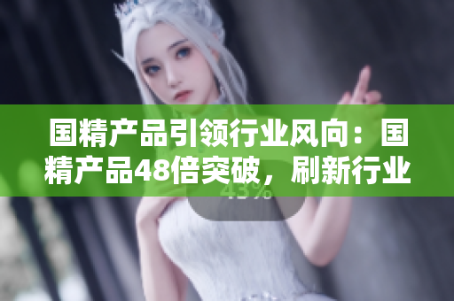 國(guó)精產(chǎn)品引領(lǐng)行業(yè)風(fēng)向：國(guó)精產(chǎn)品48倍突破，刷新行業(yè)標(biāo)桿
