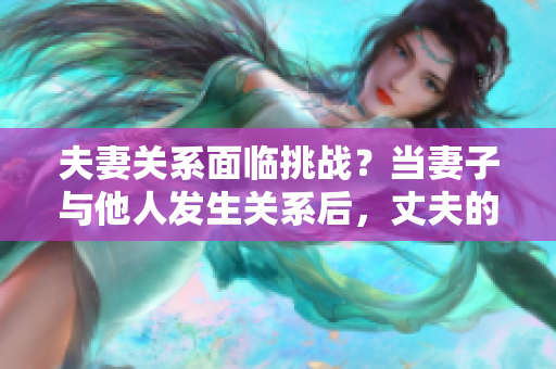 夫妻關(guān)系面臨挑戰(zhàn)？當(dāng)妻子與他人發(fā)生關(guān)系后，丈夫的選擇是否正當(dāng)？