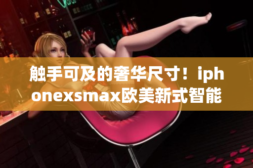 觸手可及的奢華尺寸！iphonexsmax歐美新式智能手機(jī)震撼登場(chǎng)