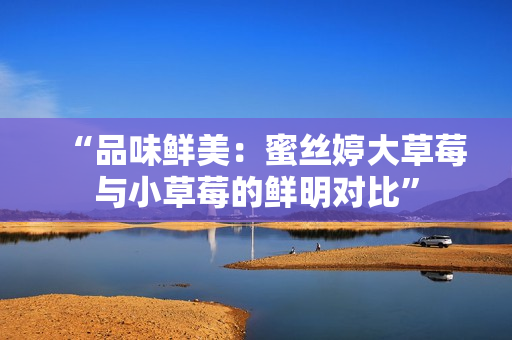 “品味鮮美：蜜絲婷大草莓與小草莓的鮮明對(duì)比”