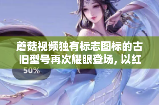 蘑菇視頻獨有標志圖標的古舊型號再次耀眼登場, 以紅色為主題！