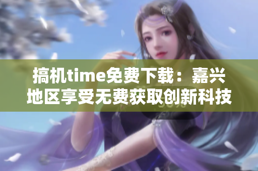 搞機(jī)time免費(fèi)下載：嘉興地區(qū)享受無(wú)費(fèi)獲取創(chuàng)新科技的特權(quán)