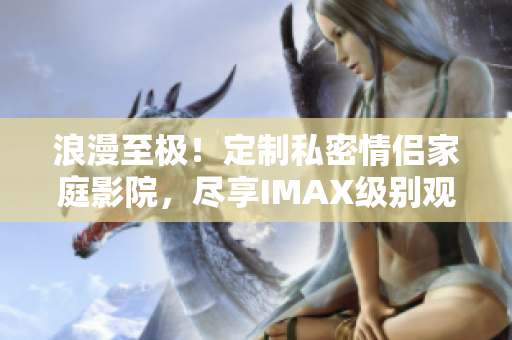 浪漫至極！定制私密情侶家庭影院，盡享IMAX級別觀影豪華體驗