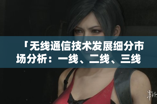 「無(wú)線通信技術(shù)發(fā)展細(xì)分市場(chǎng)分析：一線、二線、三線產(chǎn)品對(duì)比與前景展望」