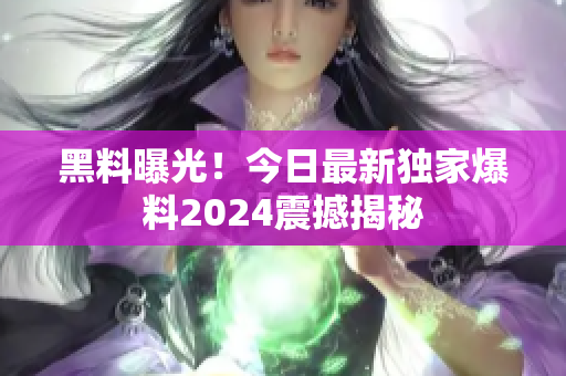 黑料曝光！今日最新獨家爆料2024震撼揭秘