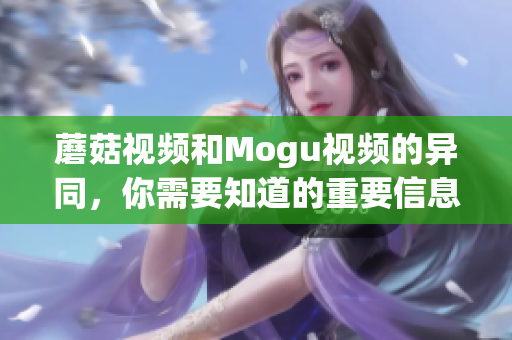 蘑菇視頻和Mogu視頻的異同，你需要知道的重要信息