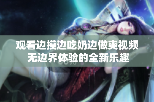 觀看邊摸邊吃奶邊做爽視頻 無邊界體驗的全新樂趣