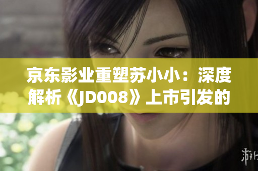 京東影業(yè)重塑蘇小?。荷疃冉馕觥禞D008》上市引發(fā)的行業(yè)變革