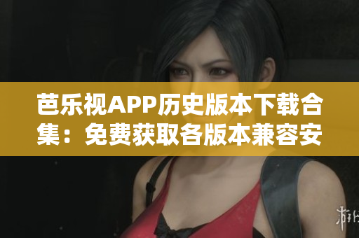 芭樂視APP歷史版本下載合集：免費獲取各版本兼容安卓與iOS系統(tǒng)