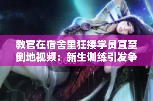 教官在宿舍里狂揍學(xué)員直至倒地視頻：新生訓(xùn)練引發(fā)爭議