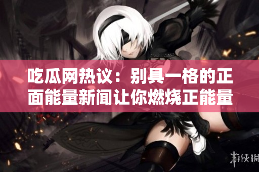 吃瓜網(wǎng)熱議：別具一格的正面能量新聞讓你燃燒正能量，喜氣洋洋的大事件讓你換個新視角看世界