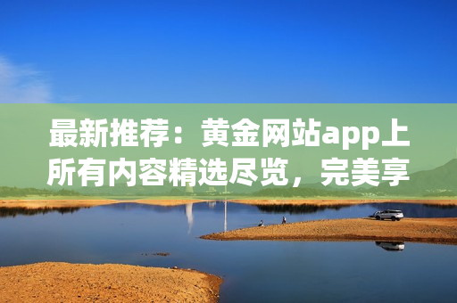 最新推薦：黃金網(wǎng)站app上所有內(nèi)容精選盡覽，完美享受數(shù)碼黃金影音！