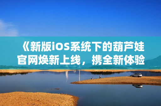 《新版iOS系統(tǒng)下的葫蘆娃官網(wǎng)煥新上線，攜全新體驗與您相約》